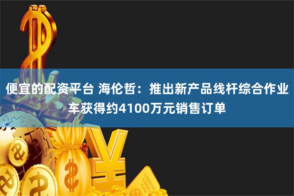 便宜的配资平台 海伦哲：推出新产品线杆综合作业车获得约4100万元销售订单