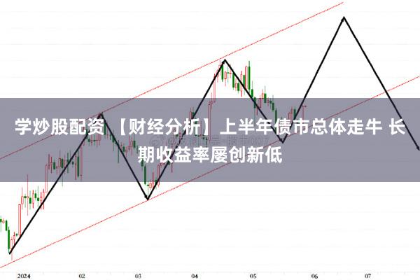 学炒股配资 【财经分析】上半年债市总体走牛 长期收益率屡创新低
