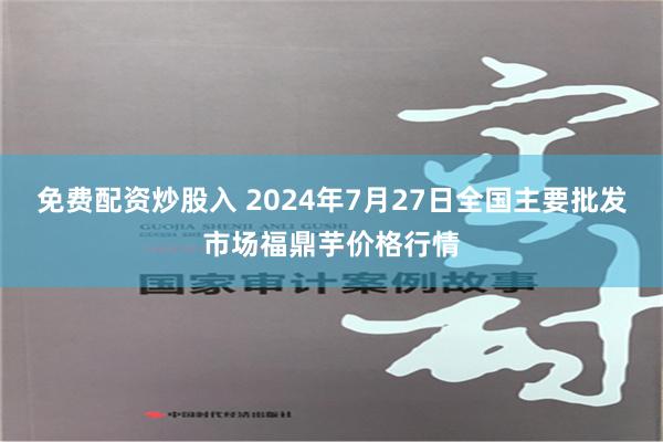 免费配资炒股入 2024年7月27日全国主要批发市场福鼎芋价格行情