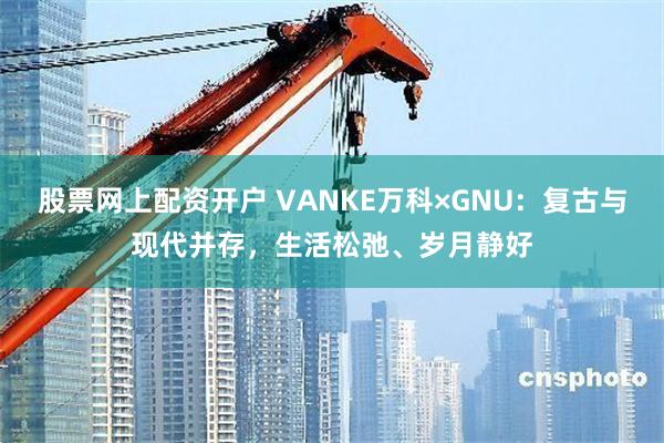 股票网上配资开户 VANKE万科×GNU：复古与现代并存，生活松弛、岁月静好