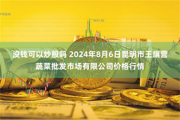 没钱可以炒股吗 2024年8月6日昆明市王旗营蔬菜批发市场有限公司价格行情