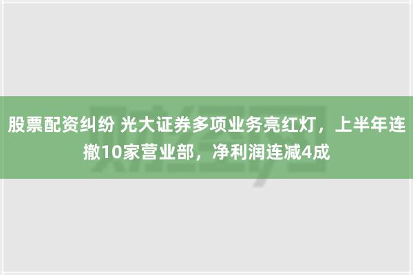 股票配资纠纷 光大证券多项业务亮红灯，上半年连撤10家营业部，净利润连减4成