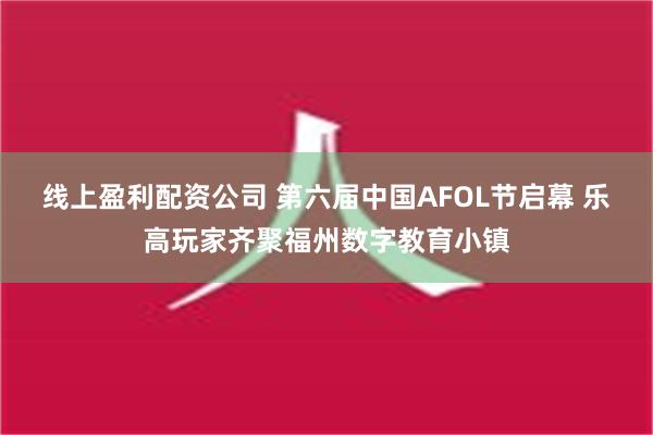 线上盈利配资公司 第六届中国AFOL节启幕 乐高玩家齐聚福州数字教育小镇