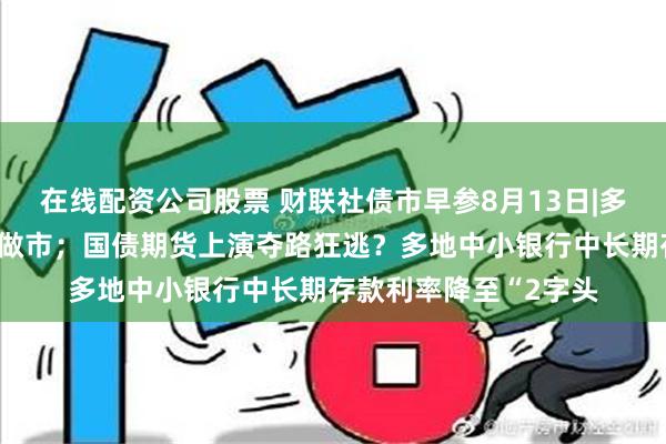 在线配资公司股票 财联社债市早参8月13日|多家机构回应停止长债做市；国债期货上演夺路狂逃？多地中小银行中长期存款利率降至“2字头