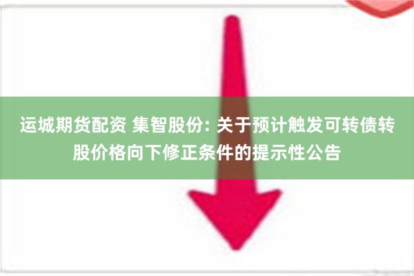 运城期货配资 集智股份: 关于预计触发可转债转股价格向下修正条件的提示性公告