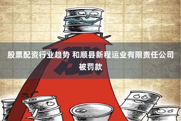 股票配资行业趋势 和顺县新程运业有限责任公司被罚款