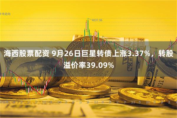 海西股票配资 9月26日巨星转债上涨3.37%，转股溢价率39.09%