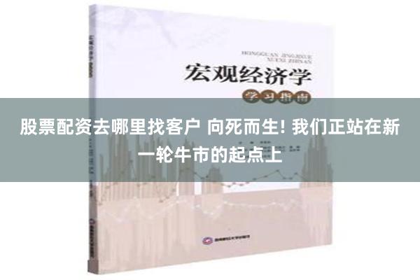 股票配资去哪里找客户 向死而生! 我们正站在新一轮牛市的起点上