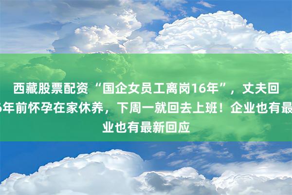 西藏股票配资 “国企女员工离岗16年”，丈夫回应：16年前怀孕在家休养，下周一就回去上班！企业也有最新回应