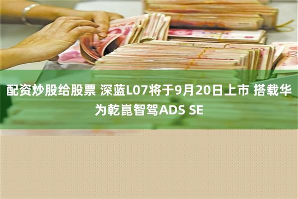 配资炒股给股票 深蓝L07将于9月20日上市 搭载华为乾崑智驾ADS SE