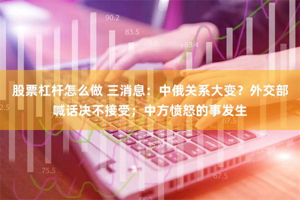 股票杠杆怎么做 三消息：中俄关系大变？外交部喊话决不接受；中方愤怒的事发生