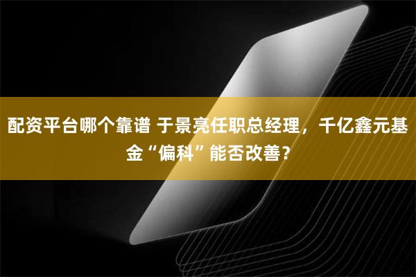 配资平台哪个靠谱 于景亮任职总经理，千亿鑫元基金“偏科”能否改善？