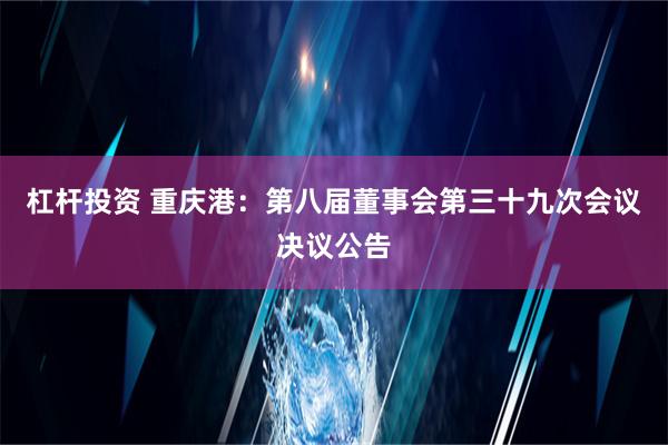 杠杆投资 重庆港：第八届董事会第三十九次会议决议公告