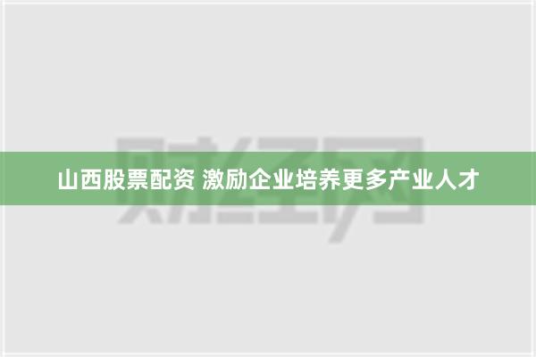 山西股票配资 激励企业培养更多产业人才