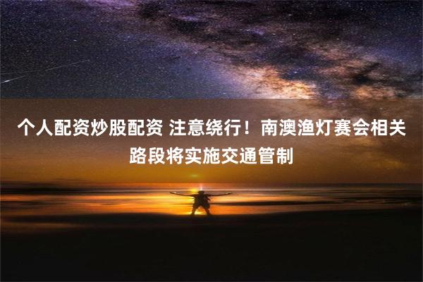 个人配资炒股配资 注意绕行！南澳渔灯赛会相关路段将实施交通管制