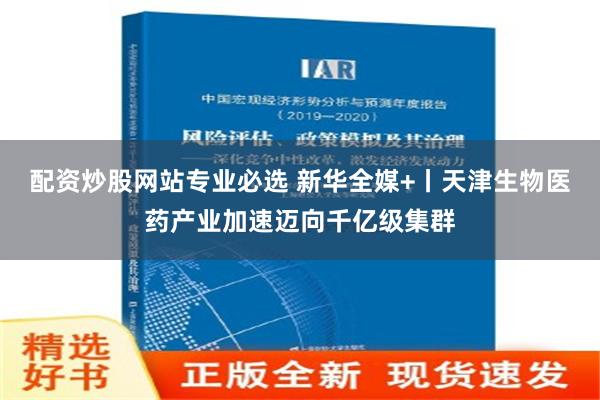 配资炒股网站专业必选 新华全媒+丨天津生物医药产业加速迈向千亿级集群